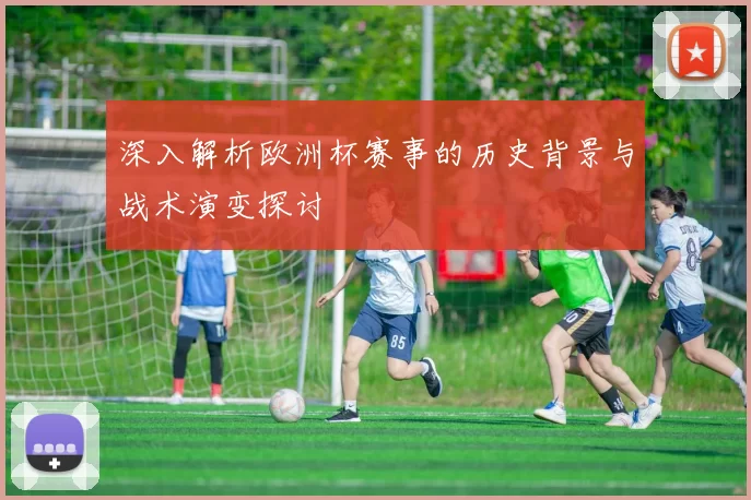 深入解析欧洲杯赛事的历史背景与战术演变探讨