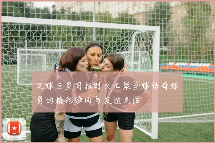 足球巨星同框时刻汇聚全球传奇球员的精彩瞬间与友谊见证